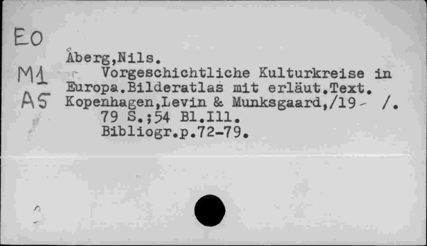 ﻿Ео
Ml
ÄS’
AbergjNils.
Vorgeschichtliche Kulturkreise in Europa.Bilderatlas mit erläut.Text. Kopenhagen,Levin & Munksgaard,/19 - /
79 S.;54 Bl.Ill.
Bibliogr.p.72-79.